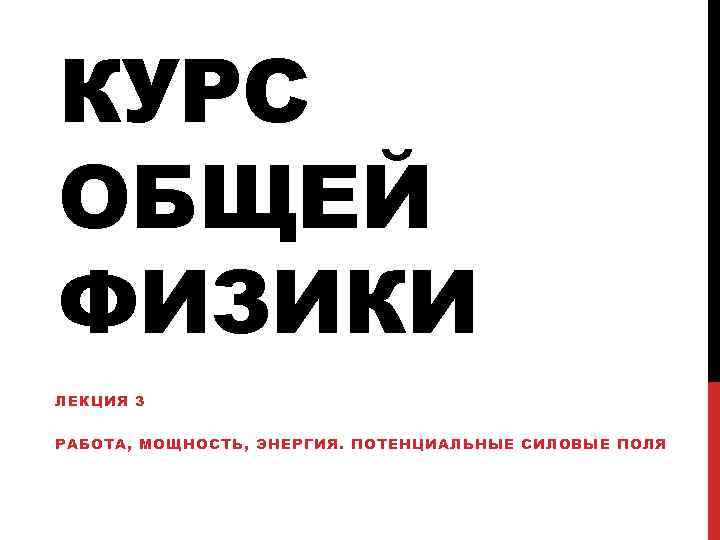 КУРС ОБЩЕЙ ФИЗИКИ ЛЕКЦИЯ 3 РАБОТА, МОЩНОСТЬ, ЭНЕРГИЯ. ПОТЕНЦИАЛЬНЫЕ СИЛОВЫЕ ПОЛЯ 