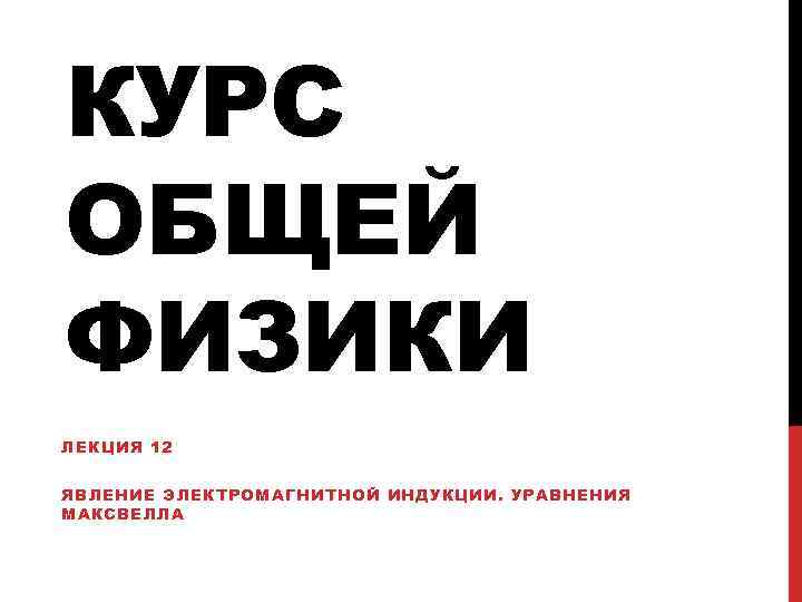 КУРС ОБЩЕЙ ФИЗИКИ ЛЕКЦИЯ 12 ЯВЛЕНИЕ ЭЛЕКТРОМАГНИТНОЙ ИНДУКЦИИ. УРАВНЕНИЯ МАКСВЕЛЛА 