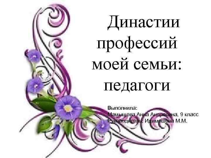 Династии профессий моей семьи: педагоги Выполнила: Мамышева Анна Андреевна, 9 класс Руководитель: Идимешева М.