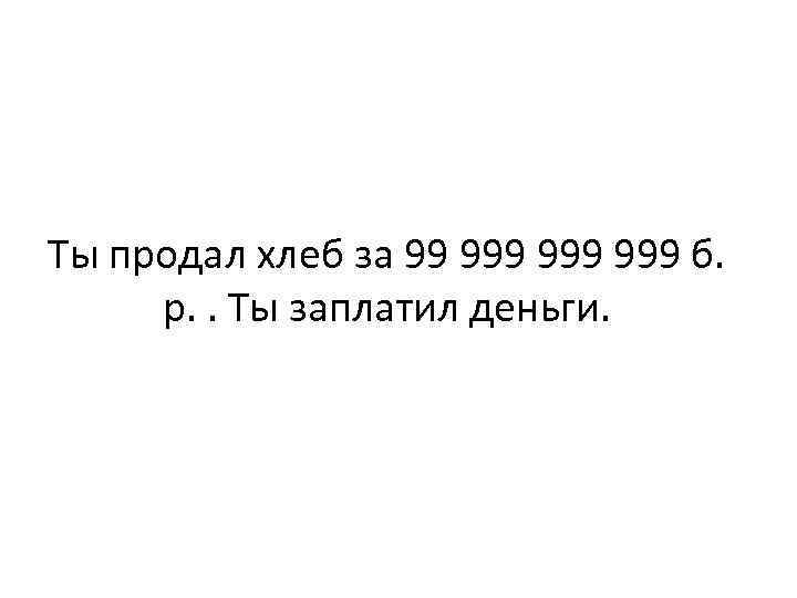 Ты продал хлеб за 99 999 999 б. р. . Ты заплатил деньги. 