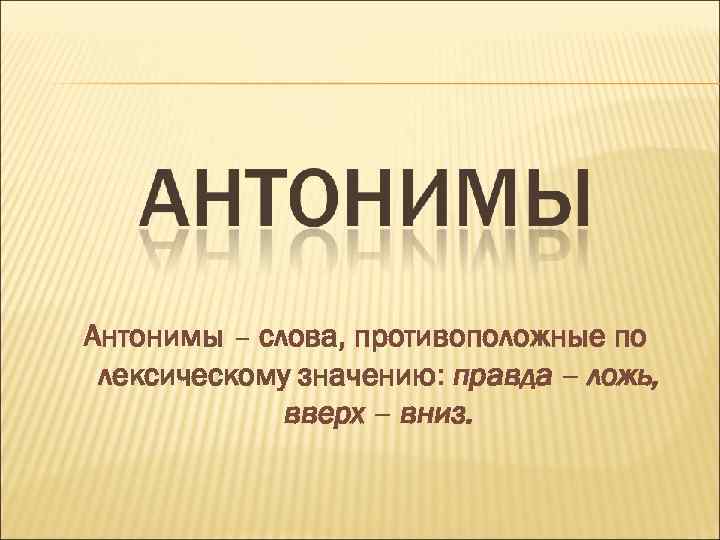 Антонимы – слова, противоположные по лексическому значению: правда – ложь, вверх – вниз. 