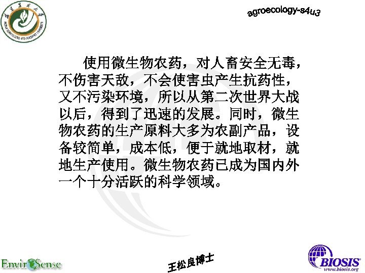 使用微生物农药，对人畜安全无毒， 不伤害天敌，不会使害虫产生抗药性， 又不污染环境，所以从第二次世界大战 以后，得到了迅速的发展。同时，微生 物农药的生产原料大多为农副产品，设 备较简单，成本低，便于就地取材，就 地生产使用。微生物农药已成为国内外 一个十分活跃的科学领域。 