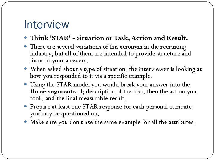 Interview Think 'STAR' - Situation or Task, Action and Result. There are several variations