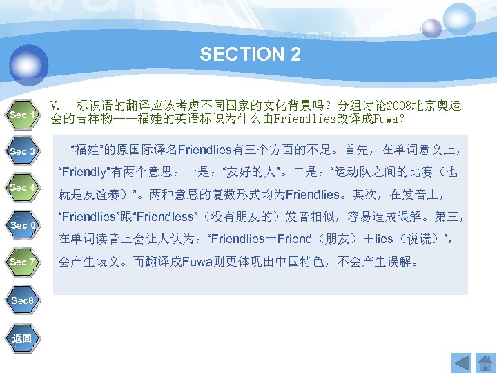 SECTION 2 Sec 1 Sec 3 V. 标识语的翻译应该考虑不同国家的文化背景吗？分组讨论 2008北京奥运 会的吉祥物——福娃的英语标识为什么由Friendlies改译成Fuwa？ 　“福娃”的原国际译名Friendlies有三个方面的不足。首先，在单词意义上， “Friendly”有两个意思：一是：“友好的人”。二是：“运动队之间的比赛（也 Sec 4
