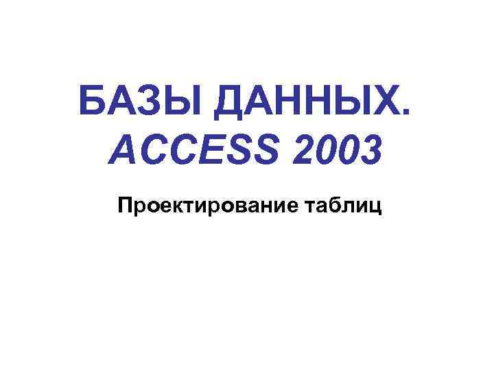 БАЗЫ ДАННЫХ. ACCESS 2003 Проектирование таблиц 