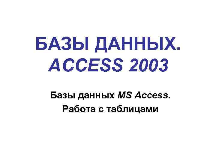 БАЗЫ ДАННЫХ. ACCESS 2003 Базы данных MS Access. Работа с таблицами 