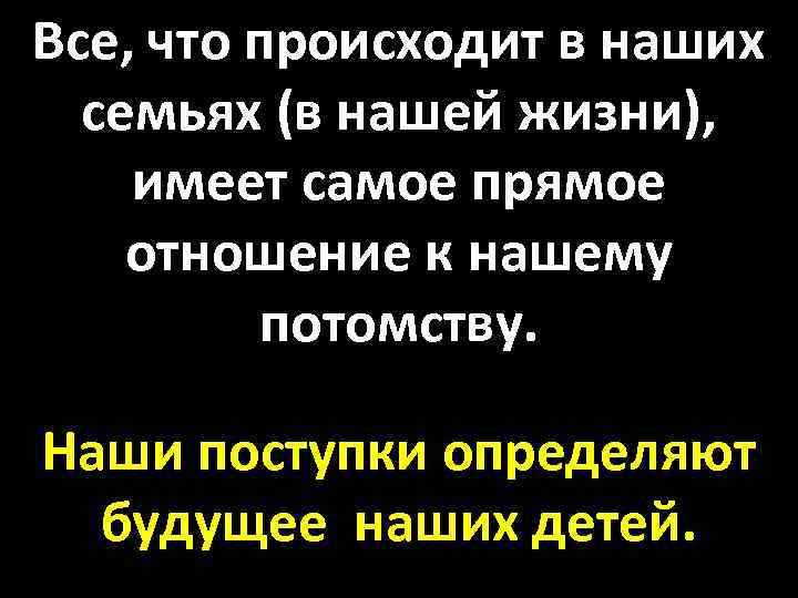 Все, что происходит в наших семьях (в нашей жизни), имеет самое прямое отношение к