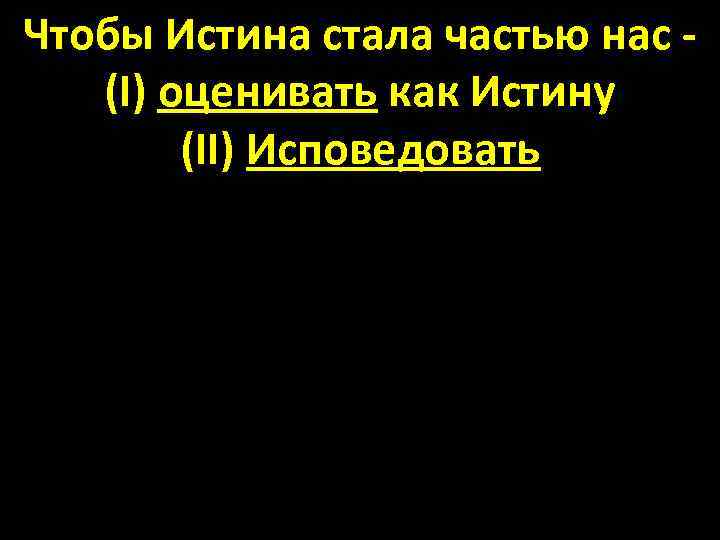 Чтобы Истина стала частью нас - (I) оценивать как Истину (II) Исповедовать 