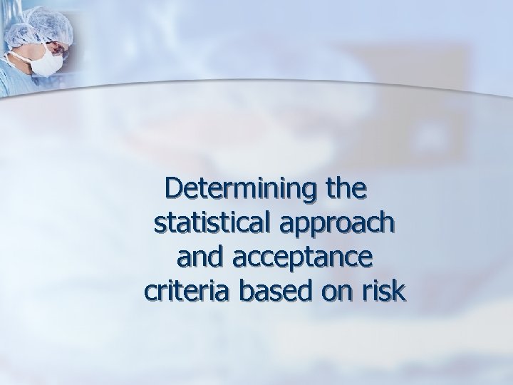 Determining the statistical approach and acceptance criteria based on risk 