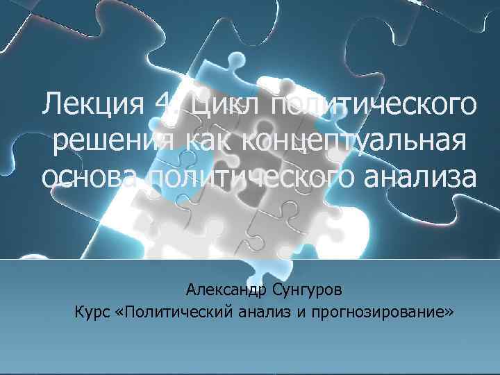 Лекция 4. Цикл политического решения как концептуальная основа политического анализа Александр Сунгуров Курс «Политический