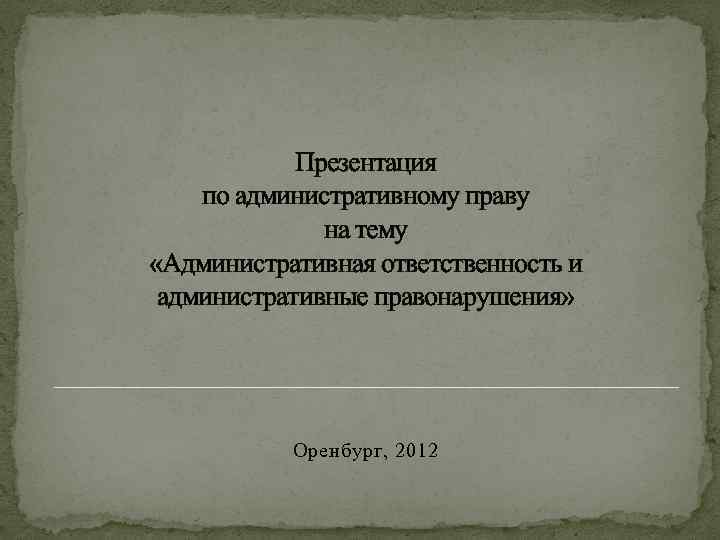 Презентация по административному праву на тему «Административная ответственность и административные правонарушения» Оренбург, 2012 