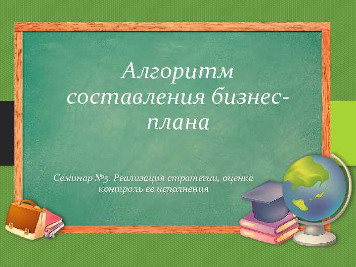 Алгоритм составления бизнесплана Семинар № 5. Реализация стратегии, оценка контроль ее исполнения 