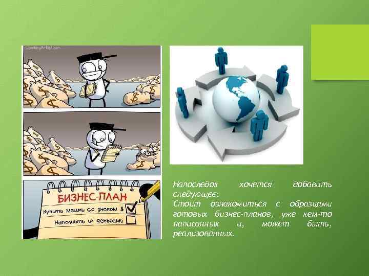 Напоследок хочется добавить следующее: Стоит ознакомиться с образцами готовых бизнес-планов, уже кем-то написанных и,