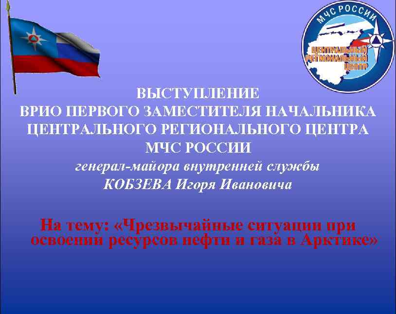 ВЫСТУПЛЕНИЕ ВРИО ПЕРВОГО ЗАМЕСТИТЕЛЯ НАЧАЛЬНИКА ЦЕНТРАЛЬНОГО РЕГИОНАЛЬНОГО ЦЕНТРА МЧС РОССИИ генерал-майора внутренней службы КОБЗЕВА