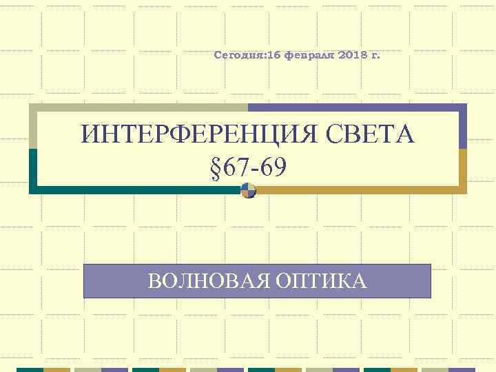 Сегодня: 16 февраля 2018 г. ИНТЕРФЕРЕНЦИЯ СВЕТА § 67 -69 ВОЛНОВАЯ ОПТИКА 