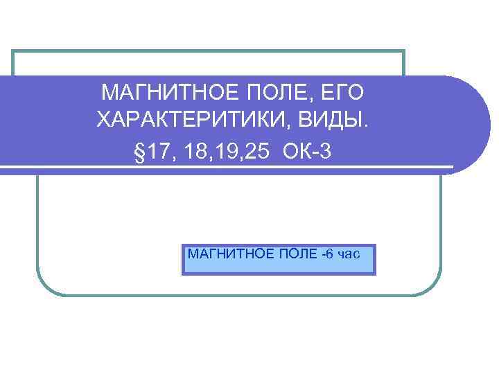 МАГНИТНОЕ ПОЛЕ, ЕГО ХАРАКТЕРИТИКИ, ВИДЫ. § 17, 18, 19, 25 ОК-3 МАГНИТНОЕ ПОЛЕ -6