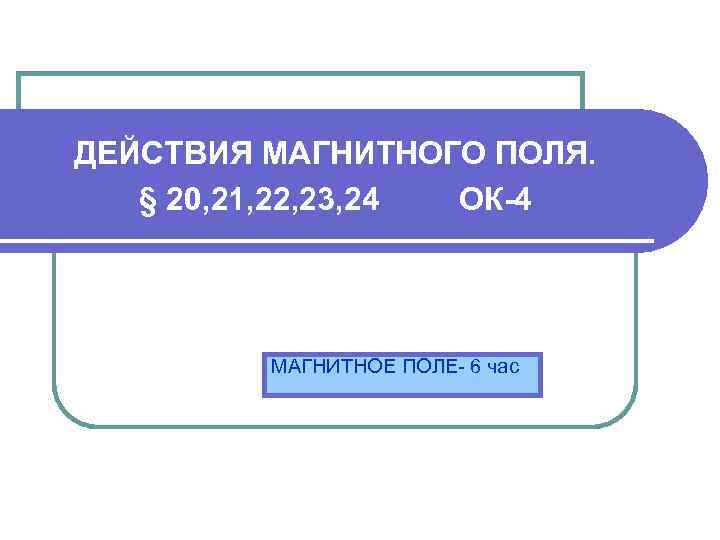 ДЕЙСТВИЯ МАГНИТНОГО ПОЛЯ. § 20, 21, 22, 23, 24 ОК-4 МАГНИТНОЕ ПОЛЕ- 6 час