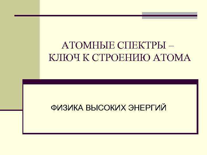 АТОМНЫЕ СПЕКТРЫ – КЛЮЧ К СТРОЕНИЮ АТОМА ФИЗИКА ВЫСОКИХ ЭНЕРГИЙ 