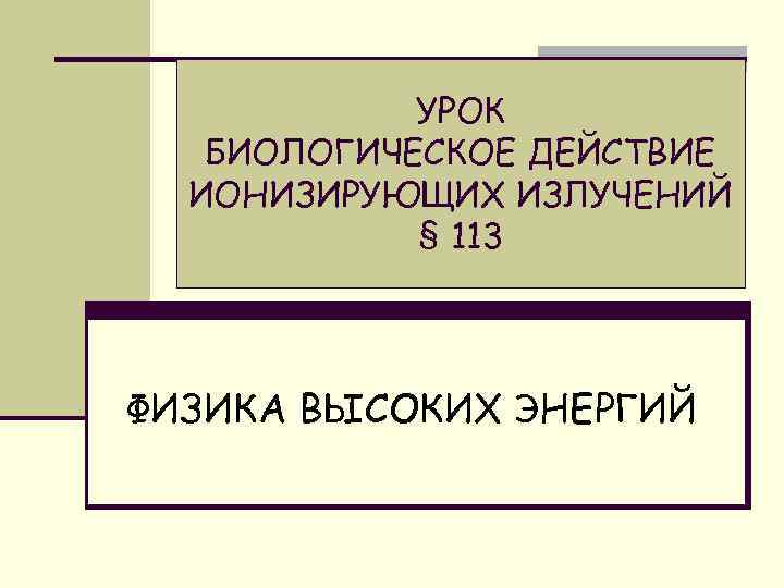 УРОК БИОЛОГИЧЕСКОЕ ДЕЙСТВИЕ ИОНИЗИРУЮЩИХ ИЗЛУЧЕНИЙ § 113 ФИЗИКА ВЫСОКИХ ЭНЕРГИЙ 