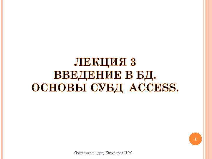 ЛЕКЦИЯ 3 ВВЕДЕНИЕ В БД. ОСНОВЫ СУБД ACCESS. 1 Составитель: доц. Космачева И. М.