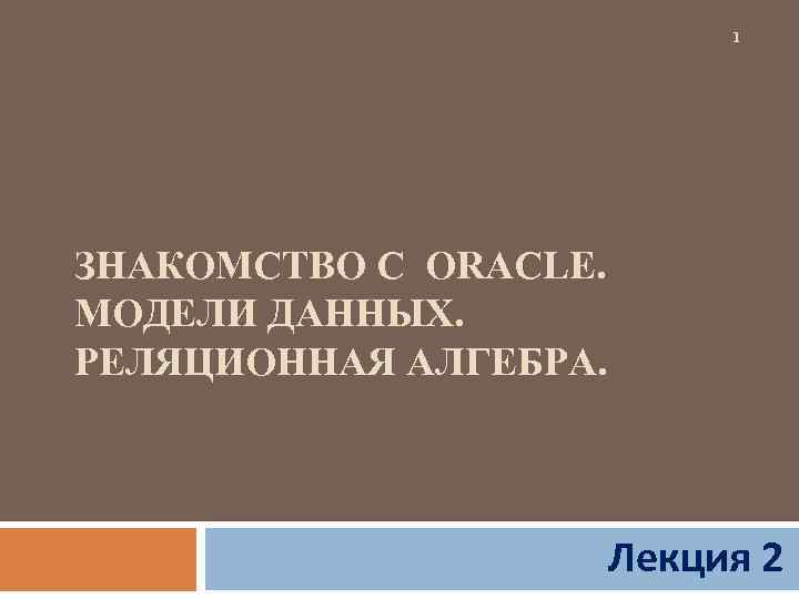 1 ЗНАКОМСТВО С ORACLE. МОДЕЛИ ДАННЫХ. РЕЛЯЦИОННАЯ АЛГЕБРА. Лекция 2 