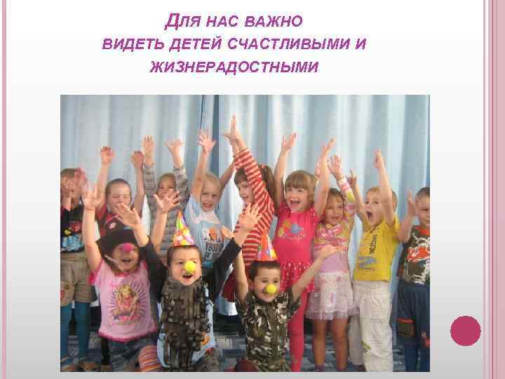 ДЛЯ НАС ВАЖНО ВИДЕТЬ ДЕТЕЙ СЧАСТЛИВЫМИ И ЖИЗНЕРАДОСТНЫМИ 
