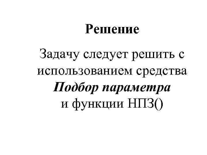 Решение Задачу следует решить с использованием средства Подбор параметра и функции НПЗ() 