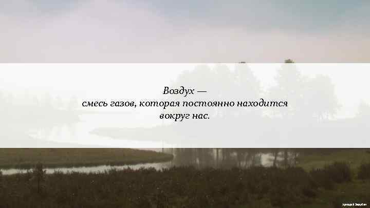 Воздух — смесь газов, которая постоянно находится вокруг нас. Аркадий Зарубин 