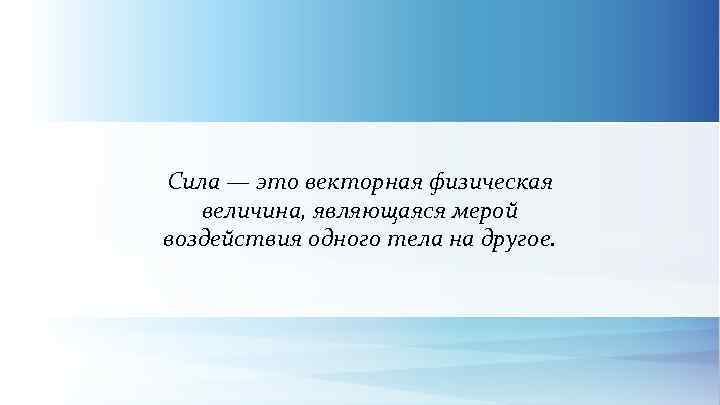 Сила — это векторная физическая величина, являющаяся мерой воздействия одного тела на другое. 