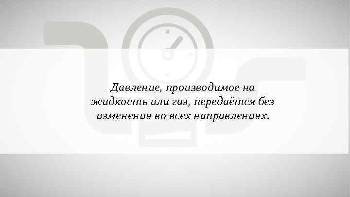 Давление, производимое на жидкость или газ, передаётся без изменения во всех направлениях. 