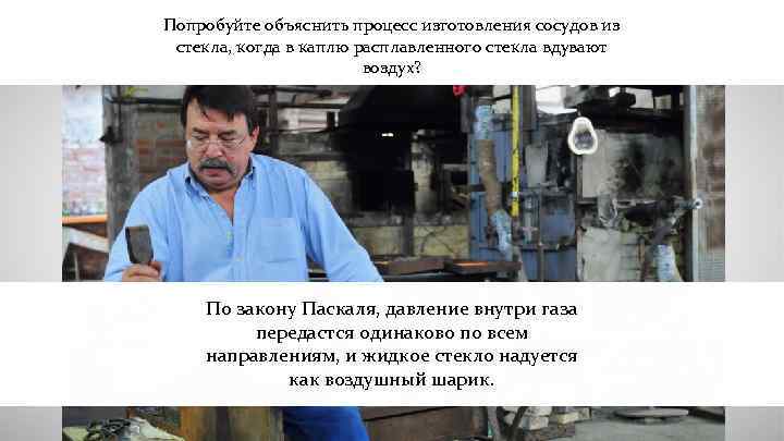Попробуйте объяснить процесс изготовления сосудов из стекла, когда в каплю расплавленного стекла вдувают воздух?