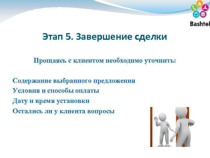 Этап 5. Завершение сделки Прощаясь с клиентом необходимо уточнить: Содержание выбранного предложения Условия и