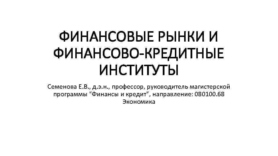 ФИНАНСОВЫЕ РЫНКИ И ФИНАНСОВО-КРЕДИТНЫЕ ИНСТИТУТЫ Семенова Е. В. , д. э. н. , профессор,