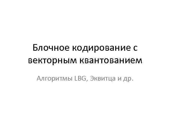 Блочное кодирование с векторным квантованием Алгоритмы LBG, Эквитца и др. 