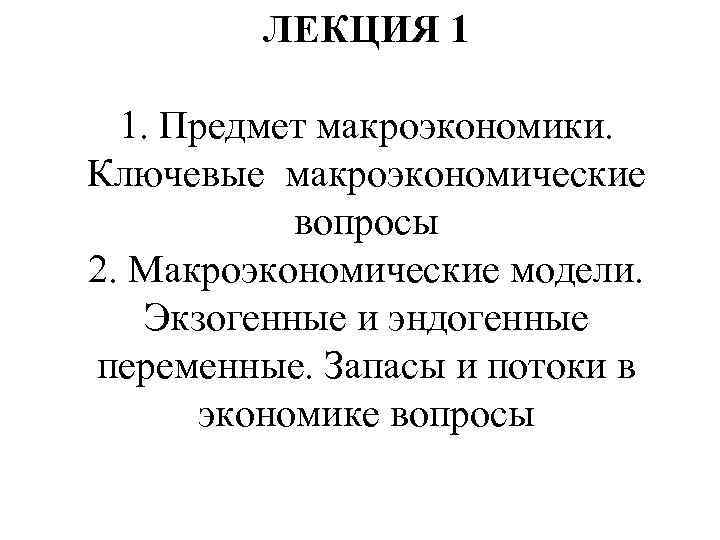 ЛЕКЦИЯ 1 1. Предмет макроэкономики. Ключевые макроэкономические вопросы 2. Макроэкономические модели. Экзогенные и эндогенные