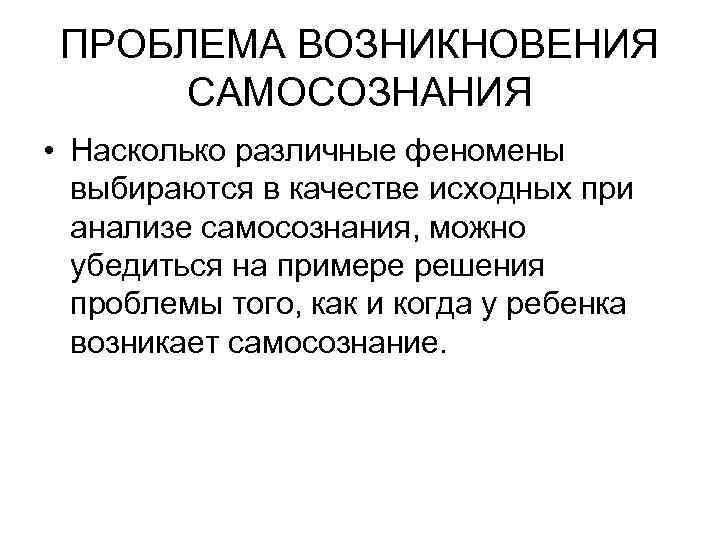 ПРОБЛЕМА ВОЗНИКНОВЕНИЯ САМОСОЗНАНИЯ • Насколько различные феномены выбираются в качестве исходных при анализе самосознания,