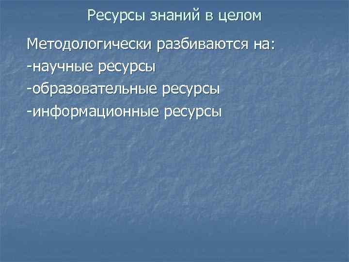 Ресурсы знаний в целом Методологически разбиваются на: -научные ресурсы -образовательные ресурсы -информационные ресурсы 