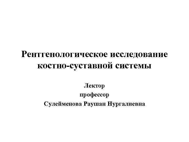 Рентгенологическое исследование костно-суставной системы Лектор профессор Сулейменова Раушан Нургалиевна 