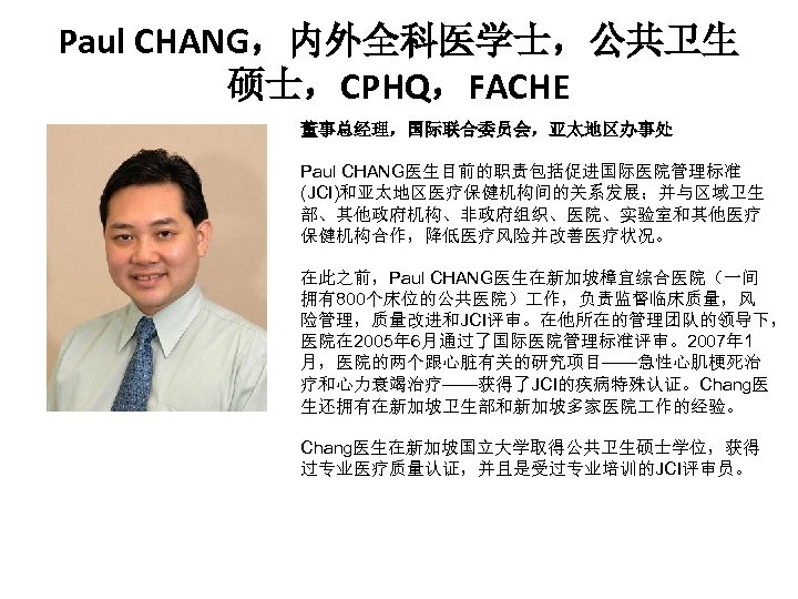 Paul CHANG，内外全科医学士，公共卫生 硕士，CPHQ，FACHE 董事总经理，国际联合委员会，亚太地区办事处 . Paul CHANG医生目前的职责包括促进国际医院管理标准 (JCI)和亚太地区医疗保健机构间的关系发展；并与区域卫生 部、其他政府机构、非政府组织、医院、实验室和其他医疗 保健机构合作，降低医疗风险并改善医疗状况。 在此之前，Paul CHANG医生在新加坡樟宜综合医院（一间 拥有800个床位的公共医院） 作，负责监督临床质量，风