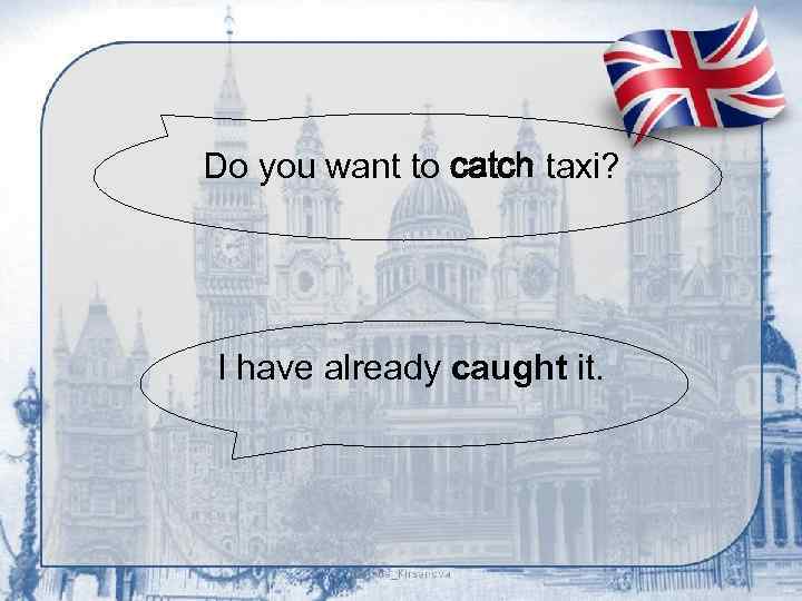 Do you want to catch taxi? I have already caught it. 