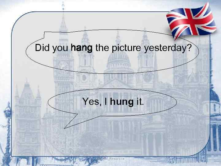 Did you hang the picture yesterday? Yes, I hung it. 