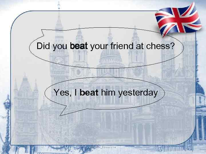 Did you beat your friend at chess? Yes, I beat him yesterday 