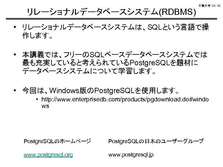 千葉大学 12 - 10 リレーショナルデータベースシステム(RDBMS) • リレーショナルデータベースシステムは、SQLという言語で操 作します。 • 本講義では、フリーのSQLベースデータベースシステムでは 最も充実していると考えられているPostgre. SQLを題材に データベースシステムについて学習します。 •