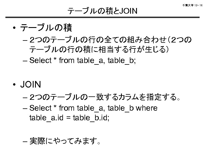 千葉大学 12 - 16 テーブルの積とJOIN • テーブルの積 – ２つのテーブルの行の全ての組み合わせ（２つの テーブルの行の積に相当する行が生じる） – Select * from