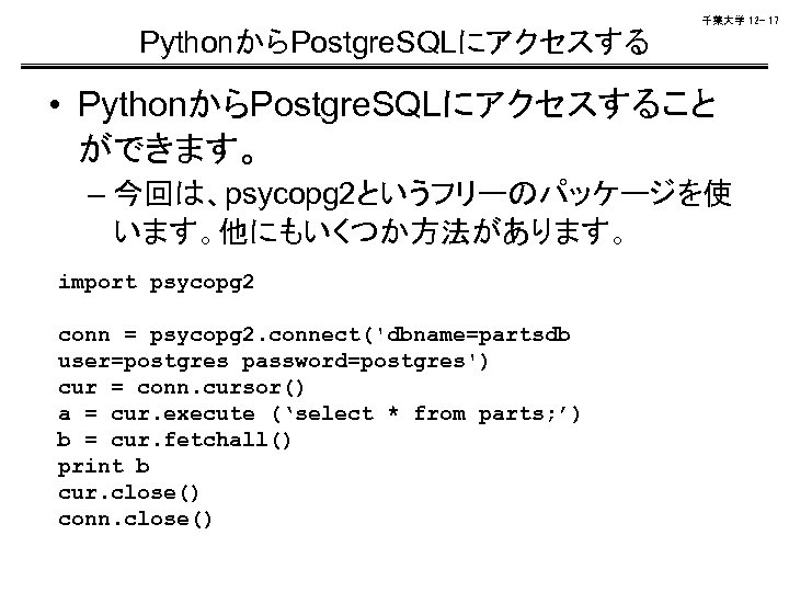 千葉大学 12 - 17 PythonからPostgre. SQLにアクセスする • PythonからPostgre. SQLにアクセスすること ができます。 – 今回は、psycopg 2というフリーのパッケージを使 います。他にもいくつか方法があります。