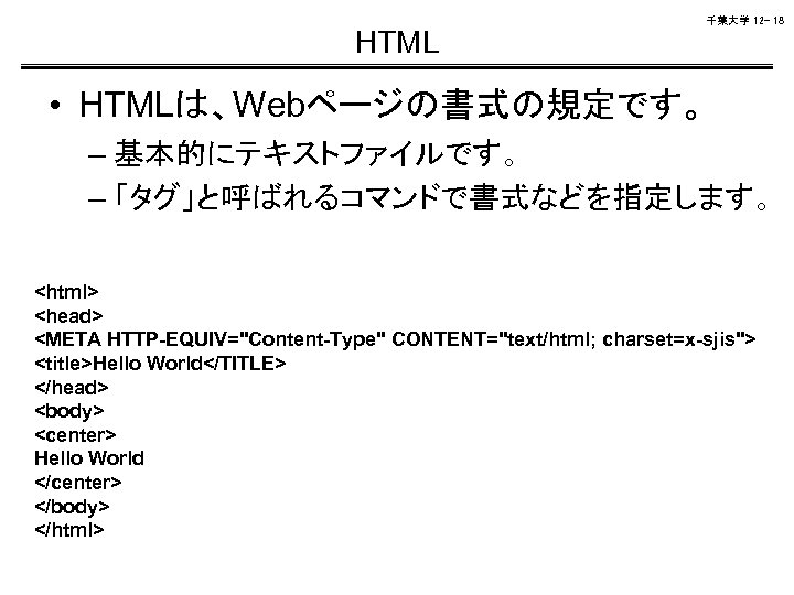 千葉大学 12 - 18 HTML • HTMLは、Webページの書式の規定です。 – 基本的にテキストファイルです。 – 「タグ」と呼ばれるコマンドで書式などを指定します。 <html> <head> <META