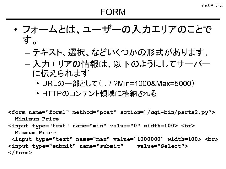 千葉大学 12 - 20 FORM • フォームとは、ユーザーの入力エリアのことで す。 – テキスト、選択、などいくつかの形式があります。 – 入力エリアの情報は、以下のようにしてサーバー に伝えられます •