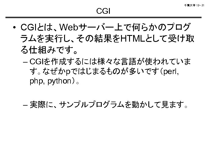 千葉大学 12 - 21 CGI • CGIとは、Webサーバー上で何らかのプログ ラムを実行し、その結果をHTMLとして受け取 る仕組みです。 – CGIを作成するには様々な言語が使われていま す。なぜかpではじまるものが多いです（perl, php, python）。