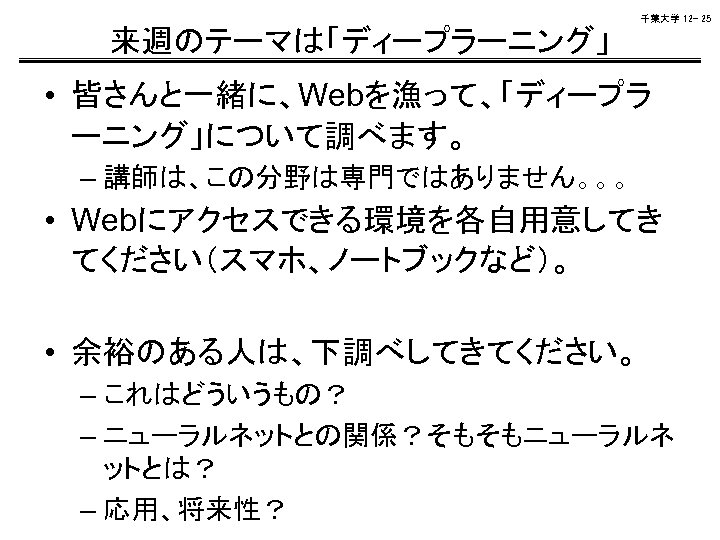 千葉大学 12 - 25 来週のテーマは「ディープラーニング」 • 皆さんと一緒に、Webを漁って、「ディープラ ーニング」について調べます。 – 講師は、この分野は専門ではありません。。。 • Webにアクセスできる環境を各自用意してき てください（スマホ、ノートブックなど）。 •
