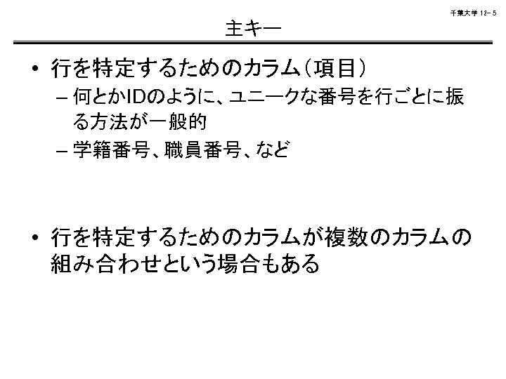 千葉大学 12 - 5 主キー • 行を特定するためのカラム（項目） – 何とかIDのように、ユニークな番号を行ごとに振 る方法が一般的 – 学籍番号、職員番号、など • 行を特定するためのカラムが複数のカラムの
